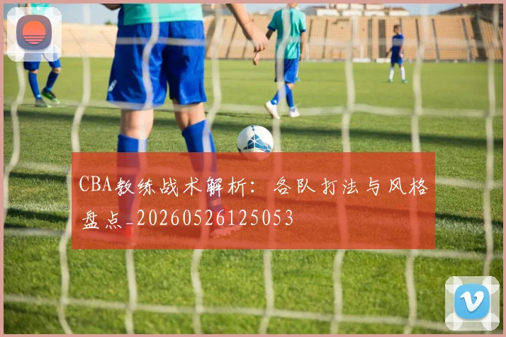 CBA教练战术解析：各队打法与风格盘点_20260526125053