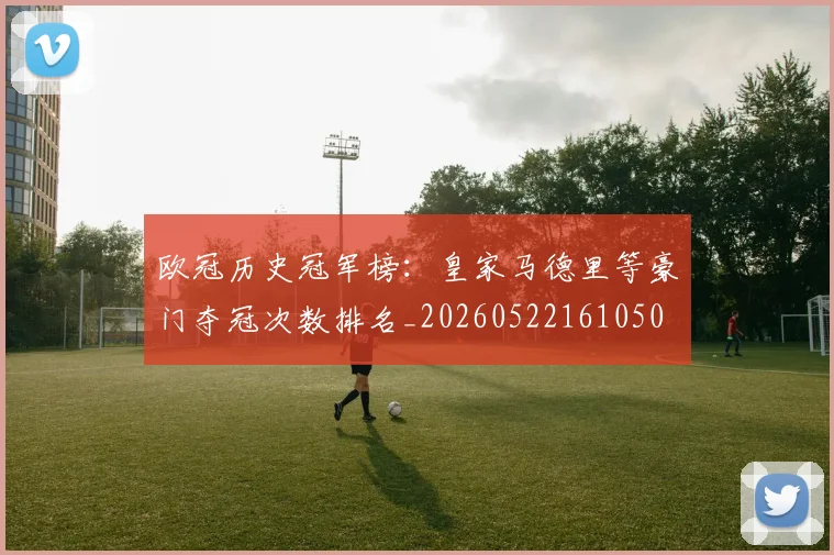欧冠历史冠军榜：皇家马德里等豪门夺冠次数排名_20260522161050