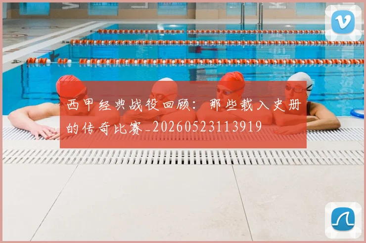 西甲经典战役回顾：那些载入史册的传奇比赛_20260523113919
