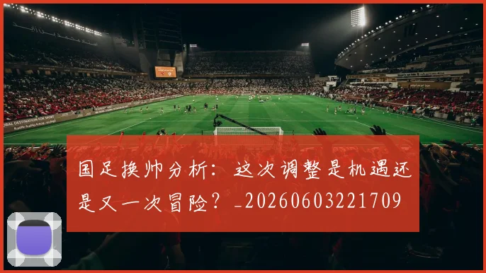 国足换帅分析：这次调整是机遇还是又一次冒险？_20260603221709