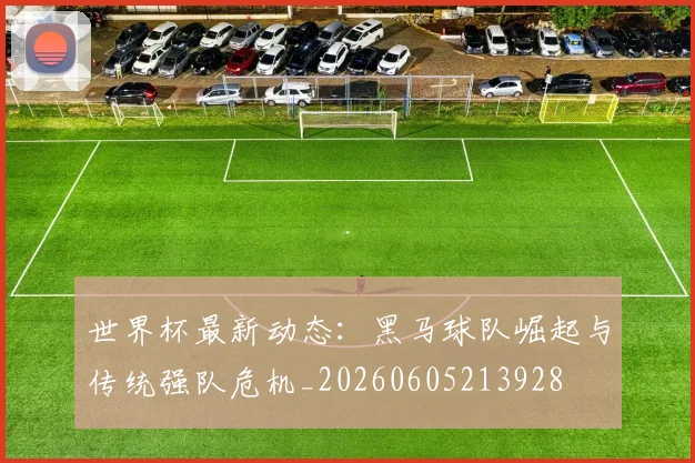 世界杯最新动态：黑马球队崛起与传统强队危机_20260605213928