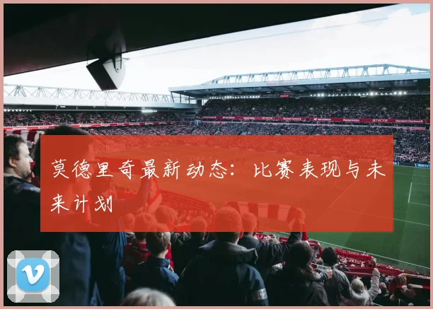 莫德里奇最新动态：比赛表现与未来计划