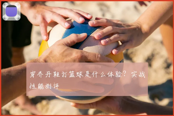 穿乔丹鞋打篮球是什么体验?实战性能测评