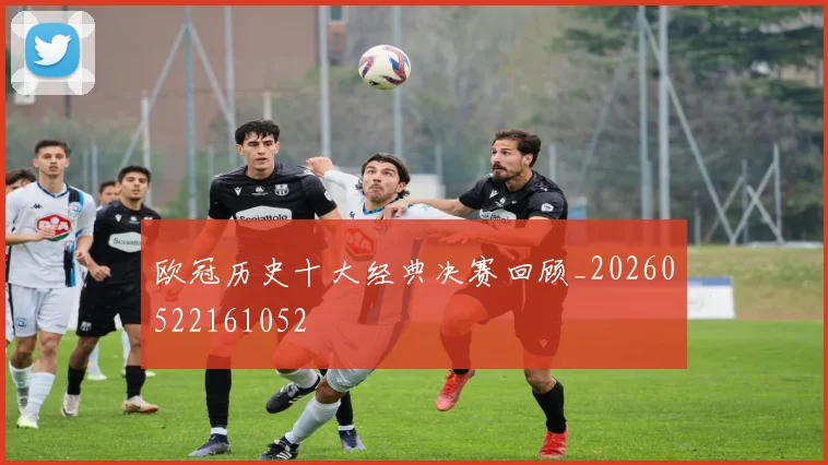 欧冠历史十大经典决赛回顾_20260522161052