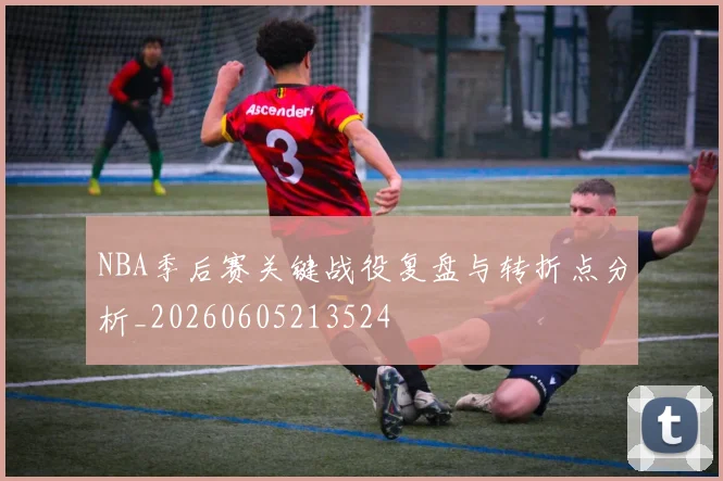 NBA季后赛关键战役复盘与转折点分析_20260605213524