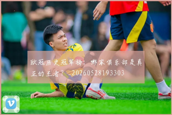 欧冠历史冠军榜：哪家俱乐部是真正的王者？_20260528193303
