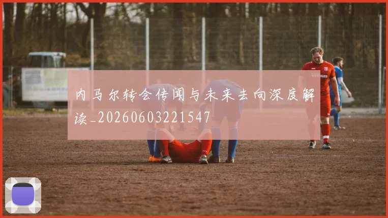 内马尔转会传闻与未来去向深度解读_20260603221547