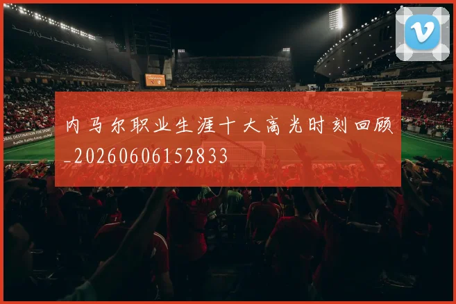 内马尔职业生涯十大高光时刻回顾_20260606152833