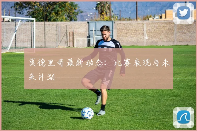 莫德里奇最新动态：比赛表现与未来计划
