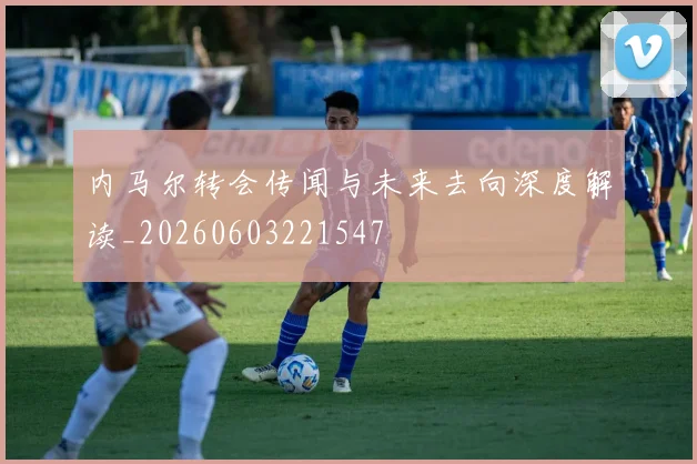 内马尔转会传闻与未来去向深度解读_20260603221547