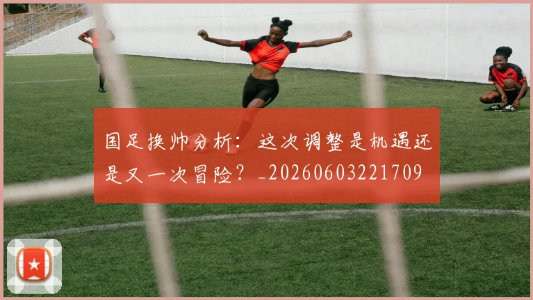 国足换帅分析：这次调整是机遇还是又一次冒险？_20260603221709