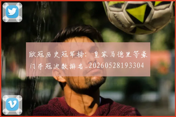 欧冠历史冠军榜:皇家马德里等豪门夺冠次数排名_20260528193304