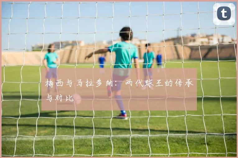 梅西与马拉多纳:两代球王的传承与对比