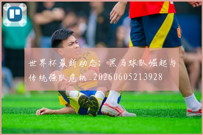世界杯最新动态：黑马球队崛起与传统强队危机_20260605213928