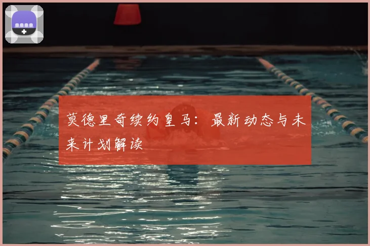 莫德里奇续约皇马：最新动态与未来计划解读