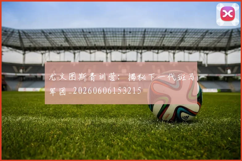 尤文图斯青训营:揭秘下一代斑马军团_20260606153215