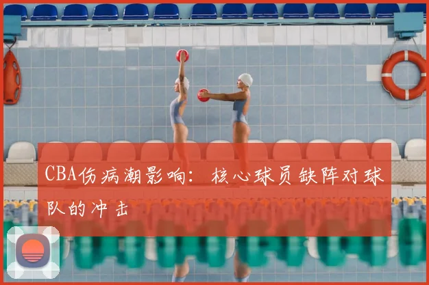 CBA伤病潮影响：核心球员缺阵对球队的冲击